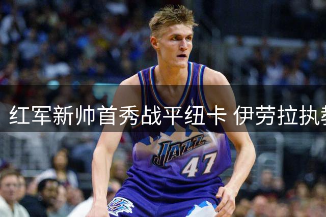 红军新帅首秀战平纽卡 伊劳拉执教表现引关注